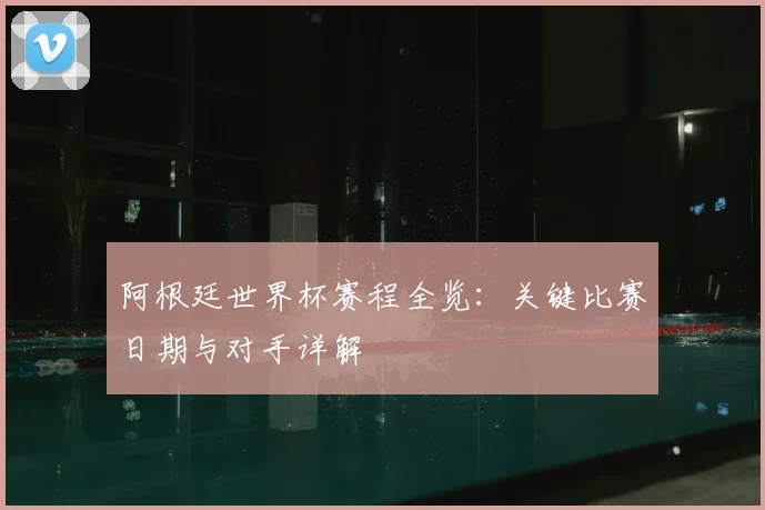 阿根廷世界杯赛程全览：关键比赛日期与对手详解