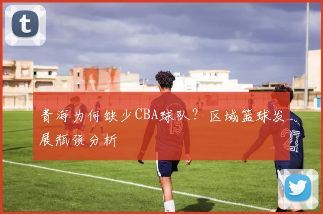 青海为何缺少CBA球队？区域篮球发展瓶颈分析