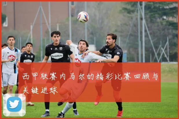 西甲联赛内马尔的精彩比赛回顾与关键进球